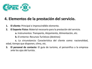 4. Elementos de la prestación del servicio.
1. El cliente: Principal e imprescindible elemento.
2. El Soporte Físico: Material necesario para la prestación del servicio.
a. Instrumentos: Transporte, Alojamiento, Alimentación, etc.
b. El entorno: Recursos Turísticos (destinos)
c. La circunstancia: Característica del cliente como: nacionalidad,
edad, tiempo que disponen, clima, etc.
3. El personal de contacto: El guía de turismo, el personifica a la empresa
ante los ojos del turista.
 