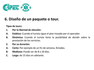 6. Diseño de un paquete o tour.
Tipos de tours:
1. Por la libertad de elección:
A. Estática: Cuando el turista sigue el plan trazado por el operador.
B. Dinámica: Cuando el turista tiene la posibilidad de decidir sobre la
prestación de los servicios.
2. Por su duración:
A. Corto: Por ejemplo de un fin de semana, feriados.
B. Mediano: Puede ser de 8 a 10 días.
C. Largo: de 15 días en adelante.
 