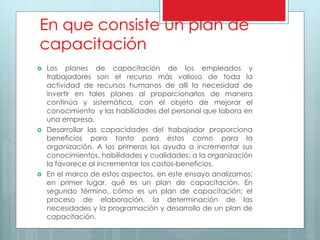 En que consiste un plan de 
capacitación 
 Los planes de capacitación de los empleados y 
trabajadores son el recurso más valioso de toda la 
actividad de recursos humanos de allí la necesidad de 
invertir en tales planes al proporcionarlos de manera 
continúa y sistemática, con el objeto de mejorar el 
conocimiento y las habilidades del personal que labora en 
una empresa. 
 Desarrollar las capacidades del trabajador proporciona 
beneficios para tanto para éstos como para la 
organización. A los primeros los ayuda a incrementar sus 
conocimientos, habilidades y cualidades; a la organización 
la favorece al incrementar los costos-beneficios. 
 En el marco de estos aspectos, en este ensayo analizamos: 
en primer lugar, qué es un plan de capacitación. En 
segundo término, cómo es un plan de capacitación; el 
proceso de elaboración, la determinación de las 
necesidades y la programación y desarrollo de un plan de 
capacitación. 
 