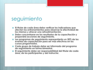 seguimiento 
 El titular de cada área debe verificar los indicadores que 
afecten los entrenamientos para observar la efectividad de 
los mismos y ofrecer una retroalimentación . 
 Debe concentrarse en los resultados de la capacitación y 
propondrá acciones de seguimiento. 
 Los programas de seguimiento representarán un 30% de los 
eventos de capacitación para ser más efectivos en los 
cursos programados. 
 Cada grupo de trabajo debe ser informado del programa 
de seguimiento en forma bimestral. 
 El seguimiento debe ser responsabilidad del titular de cada 
área, de los participantes y del instructor. 
 