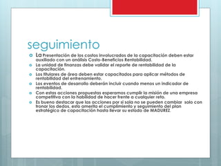 seguimiento 
 La Presentación de los costos involucrados de la capacitación deben estar 
auxiliado con un análisis Costo-Beneficios Rentabilidad. 
 La unidad de finanzas debe validar el reporte de rentabilidad de la 
capacitación. 
 Los titulares de área deben estar capacitados para aplicar métodos de 
rentabilidad del entrenamiento. 
 Los eventos de desarrollo deberán incluir cuando menos un indicador de 
rentabilidad. 
 Con estas acciones propuestas esperamos cumplir la misión de una empresa 
competitiva con la habilidad de hacer frente a cualquier reto. 
 Es bueno destacar que las acciones por si sola no se pueden cambiar solo con 
tronar los dedos, esto amerita el cumplimiento y seguimiento del plan 
estratégico de capacitación hasta llevar su estado de MADUREZ. 
 