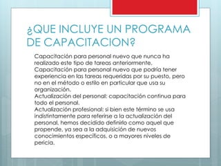 ¿QUE INCLUYE UN PROGRAMA 
DE CAPACITACION? 
Capacitación para personal nuevo que nunca ha 
realizado este tipo de tareas anteriormente. 
Capacitación para personal nuevo que podría tener 
experiencia en las tareas requeridas por su puesto, pero 
no en el método o estilo en particular que usa su 
organización. 
Actualización del personal: capacitación continua para 
todo el personal. 
Actualización profesional: si bien este término se usa 
indistintamente para referirse a la actualización del 
personal, hemos decidido definirlo como aquel que 
propende, ya sea a la adquisición de nuevos 
conocimientos específicos, o a mayores niveles de 
pericia. 
 