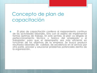 Concepto de plan de 
capacitación 
 El plan de capacitación conlleva al mejoramiento continuo 
de las actividades laborales. Esto con el objeto de implementar 
formas óptimas de trabajo. En este sentido, el plan va dirigido al 
perfeccionamiento técnico y teórico del empleado y el 
trabajador; para que el desempeño sea más eficiente en 
funciones de los objetivos de la empresa. Se busca producir 
resultados laborales de calidad, de excelencia en el servicio por 
otra parte, proveer y solucionar problemas potenciales dentro de 
la organización. 
 