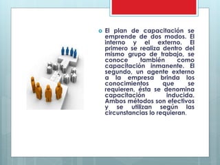  El plan de capacitación se 
emprende de dos modos. El 
interno y el externo. El 
primero se realiza dentro del 
mismo grupo de trabajo, se 
conoce también como 
capacitación inmanente. El 
segundo, un agente externo 
a la empresa brinda los 
conocimientos que se 
requieren, ésta se denomina 
capacitación inducida. 
Ambos métodos son efectivos 
y se utilizan según las 
circunstancias lo requieran. 
 