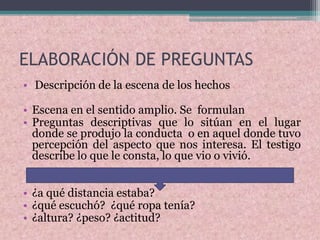 ELABORACIÓN DE PREGUNTAS
• Descripción de la escena de los hechos
• Escena en el sentido amplio. Se formulan
• Preguntas descriptivas que lo sitúan en el lugar
donde se produjo la conducta o en aquel donde tuvo
percepción del aspecto que nos interesa. El testigo
describe lo que le consta, lo que vio o vivió.
• ¿a qué distancia estaba?
• ¿qué escuchó? ¿qué ropa tenía?
• ¿altura? ¿peso? ¿actitud?
 