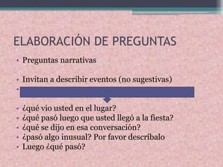 ELABORACIÓN DE PREGUNTAS
• Preguntas narrativas
• Invitan a describir eventos (no sugestivas)
•
• ¿qué vio usted en el lugar?
• ¿qué pasó luego que usted llegó a la fiesta?
• ¿qué se dijo en esa conversación?
• ¿pasó algo inusual? Por favor descríbalo
• Luego ¿qué pasó?
 