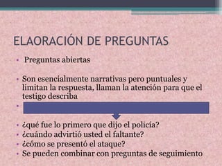 ELAORACIÓN DE PREGUNTAS
• Preguntas abiertas
• Son esencialmente narrativas pero puntuales y
limitan la respuesta, llaman la atención para que el
testigo describa
•
• ¿qué fue lo primero que dijo el policía?
• ¿cuándo advirtió usted el faltante?
• ¿cómo se presentó el ataque?
• Se pueden combinar con preguntas de seguimiento
 