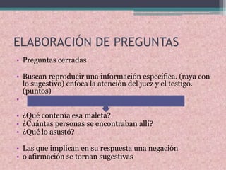 ELABORACIÓN DE PREGUNTAS
• Preguntas cerradas
• Buscan reproducir una información específica. (raya con
lo sugestivo) enfoca la atención del juez y el testigo.
(puntos)
•
• ¿Qué contenía esa maleta?
• ¿Cuántas personas se encontraban allí?
• ¿Qué lo asustó?
• Las que implican en su respuesta una negación
• o afirmación se tornan sugestivas
 