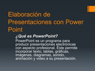 Elaboración de
Presentaciones con Power
Point
¿Qué es PowerPoint?
PowerPoint es un programa para
producir presentaciones electrónicas
con aspecto profesional. Éste permite
incorporar texto, tablas, gráficas,
imágenes, diagramas, sonido,
animación y video a su presentación.

 