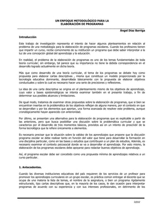 UN ENFOQUE METODOLÓGICO PARA LA
                                 ELABORACIÓN DE PROGRAMAS

                                                                                    Ángel Díaz Barriga

Introducción

Este trabajo de investigación representa el intento de hacer algunos planteamientos en relación al
problema de una metodología para la elaboración de programas escolares. Cuando los profesores tienen
que impartir un curso, recibe comúnmente de su institución un programa que debe saber interpretar a la
luz de una concepción global del aprendizaje y la educación.

En realidad, el problema de la elaboración de programas es uno de los temas fundamentales de toda
teoría curricular; sin embargo, tal parece que su importancia no tiene la debida correspondencia en el
desarrollo logrado actualmente en dicha teoría.

Más que como desarrollo de una teoría curricular, el tema de los programas se debate hoy como
propuesta para elaborar cartas descriptivas , misma que constituye un modelo proporcionado por la
tecnología educativa dominante, desarrollada básicamente con la propuesta de elaborar objetivos
conductuales y sobre la cual es necesario hacer una serie de precisiones y reflexiones.

La idea de una carta descriptiva se origina en el planteamiento mismo de los objetivos de aprendizaje,
cuyo valor y bases epistemológicas se intenta examinar también en el presente trabajo, a fin de
determinar sus posibles alcances y limitaciones.

De igual modo, tratamos de examinar otras propuestas sobre la elaboración de programas, que si bien se
encuentran insertas en la problemática de los objetivos reflejan de alguna manera, por el contexto en que
se desarrollan y por los elementos que aportan, una forma avanzada de resolver este problema, aunque
cronológicamente hayan aparecido con anterioridad.

Por último, se presentan una alternativa para la elaboración de programas que es explicable a partir de
las anteriores, pero que busca posibilitar una discusión sobre la problemática curricular y que se
caracteriza por el desarrollo de tres momentos básicos, previstos así en un intento de prescindir de la
forma tecnológica que la refiere únicamente a elementos.

Es necesario precisar que la situación sobre la validez de los aprendizajes que propone que la discusión
programa escolar se debe realizar tanto en función del valor que tiene para desarrollar la formación en
una disciplina particular, como en las bases y estudios que contribuyen a un plan de estudios, Además, es
necesario examinar el contexto psicosocial donde se va a desarrollar el aprendizaje. Por esto mismo, la
elaboración de los programas escolares debe apoyarse para redactar buenos objetivos de aprendizaje.

Así, el programa escolar debe ser concebido como una propuesta mínima de aprendizajes relativos a un
curso particular.


1. Antecedentes.

Cuando las diversas instituciones educativas del país requieren de los servicios de un profesor para
promover los aprendizajes curriculares en un grupo escolar, es práctica común entregar al docente que se
ocupa de una materia la lista de temas, el nombre de la asignatura, o bien un programa rígidamente
estructurado, tipo cartas descriptivas que, en la mayoría de los casos, le dan ocasión para interpretar
programas de acuerdo con su experiencia y con sus intereses profesionales, en detrimento de los




                                                                                               MBM
 