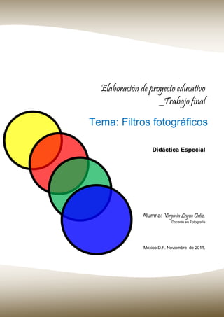 Elaboración de proyecto educativo
_Trabajo final
Didáctica Especial
Alumna: Virginia Leyva Ortiz.
Docente en Fotografía
Tema: Filtros fotográficos
México D.F. Noviembre de 2011.
 