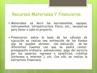 Recursos Materiales Y financieros
 Materiales: es decir las herramientas, equipos,
instrumentos, infraestructura física, etc., necesarios
para llevar a cabo el proyecto.
 Financieros: sobre la base de los cálculos de
ejecución, se realiza una estimación de los fondos
que se pueden obtener, con indicación de las
diferentes fuentes con que se podrá contar:
presupuesto ordinario ,subvenciones, pago del servicio
por los usuarios, ingresos o beneficios, créditos
(externos e internos ), etc. Con ello, se realiza la
estructura financiera.
 