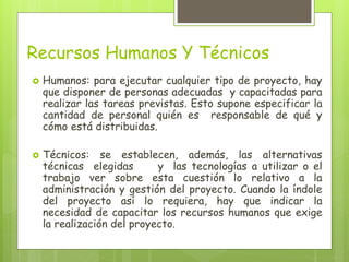 Recursos Humanos Y Técnicos
 Humanos: para ejecutar cualquier tipo de proyecto, hay
que disponer de personas adecuadas y capacitadas para
realizar las tareas previstas. Esto supone especificar la
cantidad de personal quién es responsable de qué y
cómo está distribuidas.
 Técnicos: se establecen, además, las alternativas
técnicas elegidas y las tecnologías a utilizar o el
trabajo ver sobre esta cuestión lo relativo a la
administración y gestión del proyecto. Cuando la índole
del proyecto así lo requiera, hay que indicar la
necesidad de capacitar los recursos humanos que exige
la realización del proyecto.
 