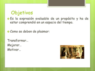 Objetivos
 Es la expresión evaluable de un propósito y ha de
estar comprendió en un espacio del tiempo.
 Como se deben de plasmar:
Transformar…
Mejorar…
Motivar…
 