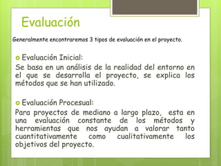 Evaluación
Generalmente encontraremos 3 tipos de evaluación en el proyecto.
 Evaluación Inicial:
Se basa en un análisis de la realidad del entorno en
el que se desarrolla el proyecto, se explica los
métodos que se han utilizado.
 Evaluación Procesual:
Para proyectos de mediano a largo plazo, esta en
una evaluación constante de los métodos y
herramientas que nos ayudan a valorar tanto
cuantitativamente como cualitativamente los
objetivos del proyecto.
 