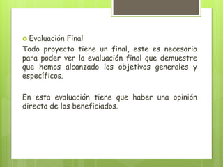  Evaluación Final
Todo proyecto tiene un final, este es necesario
para poder ver la evaluación final que demuestre
que hemos alcanzado los objetivos generales y
específicos.
En esta evaluación tiene que haber una opinión
directa de los beneficiados.
 