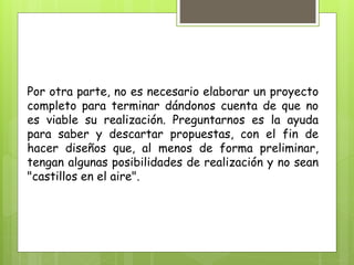 Por otra parte, no es necesario elaborar un proyecto
completo para terminar dándonos cuenta de que no
es viable su realización. Preguntarnos es la ayuda
para saber y descartar propuestas, con el fin de
hacer diseños que, al menos de forma preliminar,
tengan algunas posibilidades de realización y no sean
"castillos en el aire".
 