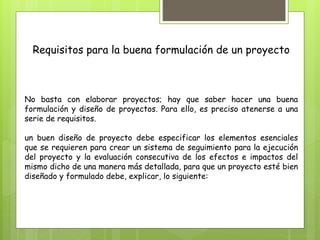 Requisitos para la buena formulación de un proyecto
No basta con elaborar proyectos; hay que saber hacer una buena
formulación y diseño de proyectos. Para ello, es preciso atenerse a una
serie de requisitos.
un buen diseño de proyecto debe especificar los elementos esenciales
que se requieren para crear un sistema de seguimiento para la ejecución
del proyecto y la evaluación consecutiva de los efectos e impactos del
mismo dicho de una manera más detallada, para que un proyecto esté bien
diseñado y formulado debe, explicar, lo siguiente:
 