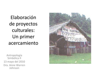 Elaboración de proyectos culturales: Un primer acercamiento Antropología Simbólica II 13 mayo del 2010 Dra. Anne Warren Johnson 