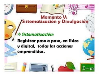 Yamilet Salazar, 2013




          Momento V:
  Sistematización y Divulgación

  Sistematización:
Registrar paso a paso, en físico
y digital, todas las acciones
emprendidas.
 