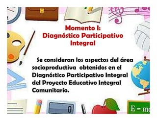 Momento I:
   Diagnóstico Participativo
           Integral

  Se consideran los aspectos del área
socioproductiva obtenidos en el
Diagnóstico Participativo Integral
del Proyecto Educativo Integral
Comunitario.
 
