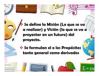Se define la Misión (Lo que se va
a realizar) y Visión (lo que se va a
proyectar en un futuro) del
proyecto.
 Se formulan el o los Propósitos
tanto general como derivados
 