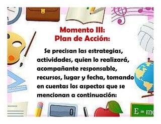 Momento III:
     Plan de Acción:
   Se precisan las estrategias,
actividades, quien lo realizará,
acompañante responsable,
recursos, lugar y fecha, tomando
en cuentas los aspectos que se
mencionan a continuación:
 