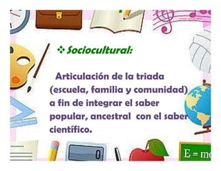 Yamilet Salazar, 2013




   Sociocultural:

  Articulación de la triada
(escuela, familia y comunidad)
a fin de integrar el saber
popular, ancestral con el saber
científico.
 