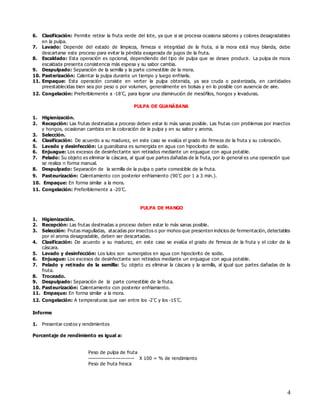 4
6. Clasificación: Permite retirar la fruta verde del lote, ya que si se procesa ocasiona sabores y colores desagradables
en la pulpa.
7. Lavado: Depende del estado de limpieza, firmeza e integridad de la fruta, si la mora está muy blanda, debe
descartarse este proceso para evitar la pérdida exagerada de jugos de la fruta.
8. Escaldado: Esta operación es opcional, dependiendo del tipo de pulpa que se desee producir. La pulpa de mora
escaldada presenta consistencia más espesa y su sabor cambia.
9. Despulpado: Separación de la semilla y la parte comestible de la mora.
10. Pasterización: Calentar la pulpa durante un tiempo y luego enfriarla.
11. Empaque: Esta operación consiste en verter la pulpa obtenida, ya sea cruda o pasterizada, en cantidades
preestablecidas bien sea por peso o por volumen, generalmente en bolsas y en lo posible con ausencia de aire.
12. Congelación: Preferiblemente a -18˚C, para lograr una disminución de mesófilos, hongos y levaduras.
PULPA DE GUANÁBANA
1. Higienización.
2. Recepción: Las frutas destinadas a proceso deben estar lo más sanas posible. Las frutas con problemas por insectos
y hongos, ocasionan cambios en la coloración de la pulpa y en su sabor y aroma.
3. Selección.
4. Clasificación: De acuerdo a su madurez, en este caso se evalúa el grado de firmeza de la fruta y su coloración.
5. Lavado y desinfección: La guanábana es sumergida en agua con hipoclorito de sodio.
6. Enjuague: Los excesos de desinfectante son retirados mediante un enjuague con agua potable.
7. Pelado: Su objeto es eliminar la cáscara, al igual que partes dañadas de la fruta, por lo general es una operación que
se realiza n forma manual.
8. Despulpado: Separación de la semilla de la pulpa o parte comestible de la fruta.
9. Pasteurización: Calentamiento con posterior enfriamiento (90˚C por 1 a 3 min.).
10. Empaque: En forma similar a la mora.
11. Congelación: Preferiblemente a -20˚C.
PULPA DE MANGO
1. Higienización.
2. Recepción: Las frutas destinadas a proceso deben estar lo más sanas posible.
3. Selección: Frutas magulladas, atacadas por insectos o por mohos que presenten indicios de fermentación, detectables
por el aroma desagradable, deben ser descartadas.
4. Clasificación: De acuerdo a su madurez, en este caso se evalúa el grado de firmeza de la fruta y el color de la
cáscara.
5. Lavado y desinfección: Los lulos son sumergidos en agua con hipoclorito de sodio.
6. Enjuague: Los excesos de desinfectante son retirados mediante un enjuague con agua potable.
7. Pelado y retirado de la semilla: Su objeto es eliminar la cáscara y la semilla, al igual que partes dañadas de la
fruta.
8. Troceado.
9. Despulpado: Separación de la parte comestible de la fruta.
10. Pasteurización: Calentamiento con posterior enfriamiento.
11. Empaque: En forma similar a la mora.
12. Congelación: A temperaturas que van entre los -2˚C y los -15˚C.
Informe
1. Presentar costos y rendimientos
Porcentaje de rendimiento es igual a:
Peso de pulpa de fruta
---------------------------- X 100 = % de rendimiento
Peso de fruta fresca
 