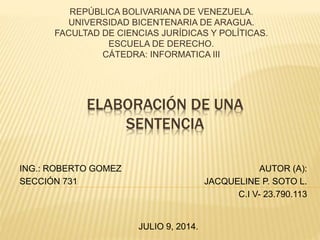 REPÚBLICA BOLIVARIANA DE VENEZUELA. 
UNIVERSIDAD BICENTENARIA DE ARAGUA. 
FACULTAD DE CIENCIAS JURÍDICAS Y POLÍTICAS. 
ESCUELA DE DERECHO. 
CÁTEDRA: INFORMATICA III 
ELABORACIÓN DE UNA 
SENTENCIA 
ING.: ROBERTO GOMEZ 
SECCIÓN 731 
AUTOR (A): 
JACQUELINE P. SOTO L. 
C.I V- 23.790.113 
JULIO 9, 2014. 
 
