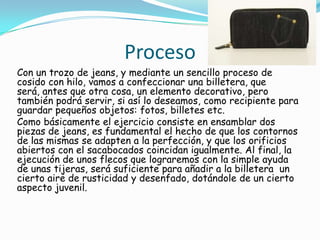 Proceso
Con un trozo de jeans, y mediante un sencillo proceso de
cosido con hilo, vamos a confeccionar una billetera, que
será, antes que otra cosa, un elemento decorativo, pero
también podrá servir, si así lo deseamos, como recipiente para
guardar pequeños objetos: fotos, billetes etc.
Como básicamente el ejercicio consiste en ensamblar dos
piezas de jeans, es fundamental el hecho de que los contornos
de las mismas se adapten a la perfección, y que los orificios
abiertos con el sacabocados coincidan igualmente. Al final, la
ejecución de unos flecos que lograremos con la simple ayuda
de unas tijeras, será suficiente para añadir a la billetera un
cierto aire de rusticidad y desenfado, dotándole de un cierto
aspecto juvenil.
 