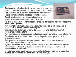 Con la regla y el bolígrafo, trazamos sobre el jeans los
 contornos de las piezas, tal cual el modelo del diseño.
Nos servimos de la cuchilla para cortar después las
piezas por el contorno marcado por el bolígrafo.
Con el sacabocados, perforamos las piezas, con
orificios a la misma distancia unos de otros.
He aquí la pieza mayor terminada y lista para ser cosida, foto que nos sirve
incluso como patrón.
Perforamos de la misma manera la segunda pieza de la billetera, con el
sacabocados, dándole forma rectangular.
Comenzamos a coser con la cinta de cuero, por uno de los extremos
superiores de la billetera
Perforamos con el sacabocados en la pieza mayor, para fijar luego el cierre.
Enrollamos un trozo de cinta de cuero y la perforamos, para hacer el
broche del cierre.
En la pieza más pequeña, por dos ranuras, introducimos un trozo de
cuero, para enganchar el broche.
Fijamos el broche en su lugar, introduciéndolo por una abertura al efecto.
Terminado ya el cosido y fijado el broche del cierre, hacemos unos flecos
para adornar la billetera.
El resultado dependerá naturalmente del diseño que hayamos creado. Son
muchas las variantes que permite el mismo trabajo.
 