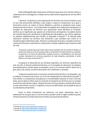 Toda la bibliografía debe relacionarse al final de la guía para servir de base teórica o
sustentación de la investigación o trabajo escrito, debe hacerse siguiendo las normas APA o
ICONTEC.
• Glosario. Un glosario es una organización de términos que trata la temática y que
no han sido previamente definidos y que amplia o mejora la comprensión de la guía o
documento escrito. Se realiza en forma alfabética y permite al estudiante tener mayor
comprensión de la lectura. “Los profesionales encargados de la elaboración del glosario se
encargan de seleccionar los términos que representan cierta dificultad en entender,
verificar que el significado que aparece en el diccionario corresponda a la palabra dentro
del contexto del escrito, parafrasear el significado de cada palabra y, por último, organizar
las palabras alfabéticamente para facilitar la búsqueda al leyente”.32 El docente debe
seleccionar entonces los términos más relevantes y que considere que creará en el
estudiante alguna dificultad y duda. Posterior a la aplicación de la guía, se pueden encontrar
nuevos términos que no permitan la comprensión y ampliar el glosario para mejorarla cada
vez más.
“En general, aquellos libros que tratan sobre temas específicos de una materia le añaden un
glosario de modo que el lector pueda percibir y comprender el sentido del texto, por ejemplo,
un glosario en las áreas de informática, biología, química o contabilidad es una lista que
contiene información de términos específicos de cada disciplina, permitiendo al lector
obtener una mayor comprensión”.33
Un glosario se desarrolla de una temática específica, con términos específicos de
esta, por ello, el docente profesional del área, es el encargado de seleccionar las palabras
que posiblemente crearán dudas al estudiante y que no es necesario definir dentro de la
guía, pero sí de realizar una breve descripción de su definición o concepto.
“El glosario comúnmente se encuentra incluido al final del libro o enciclopedia, o en
su defecto, al comienzo del mismo, con el fin de complementar la información principal”34
Para facilitar su comprensión este glosario es recomendable colocarlo al inicio o final del
texto, pero lo ideal es al final, para no confundir al estudiante con términos que no cumplan
una función antes de leer la guía. Después de tener la lectura propia o el desarrollo de esta,
es más conveniente o común ir al glosario a buscar las definiciones de las palabras que no
se entendieron previamente.
Como se decía inicialmente, los anteriores son pasos importantes para la
elaboración de una guía, pero no son los únicos y pueden variar en algún sentido los pasos,
siempre buscando la comprensión de la temática por parte del estudiante.
32
Tomado de https://www.significados.com/glosario/
33
Tomado de https://www.significados.com/glosario/
34
Tomado de https://www.significados.com/glosario/
 