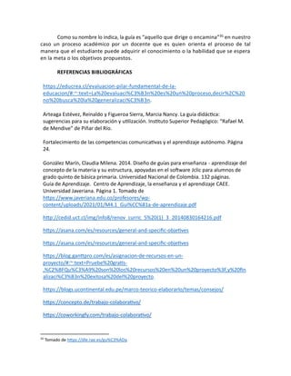 Como su nombre lo indica, la guía es “aquello que dirige o encamina”35 en nuestro
caso un proceso académico por un docente que es quien orienta el proceso de tal
manera que el estudiante puede adquirir el conocimiento o la habilidad que se espera
en la meta o los objetivos propuestos.
REFERENCIAS BIBLIOGRÁFICAS
https://educrea.cl/evaluacion-pilar-fundamental-de-la-
educacion/#:~:text=La%20evaluaci%C3%B3n%20es%20un%20proceso,decir%2C%20
no%20busca%20la%20generalizaci%C3%B3n.
Arteaga Estévez, Reinaldo y Figueroa Sierra, Marcia Nancy. La guía didáctica:
sugerencias para su elaboración y utilización. Instituto Superior Pedagógico: “Rafael M.
de Mendive” de Piñar del Río.
Fortalecimiento de las competencias comunicativas y el aprendizaje autónomo. Página
24.
González Marín, Claudia Milena. 2014. Diseño de guías para enseñanza - aprendizaje del
concepto de la materia y su estructura, apoyadas en el software Jclic para alumnos de
grado quinto de básica primaria. Universidad Nacional de Colombia. 132 páginas.
Guía de Aprendizaje. Centro de Aprendizaje, la enseñanza y el aprendizaje CAEE.
Universidad Javeriana. Página 1. Tomado de
https://www.javeriana.edu.co/profesores/wp-
content/uploads/2021/01/M4.1_Gui%CC%81a-de-aprendizaje.pdf
http://cedid.uct.cl/img/info8/renov_curric_5%20(1)_3_20140830164216.pdf
https://asana.com/es/resources/general-and-specific-objetives
https://asana.com/es/resources/general-and-specific-objetives
https://blog.ganttpro.com/es/asignacion-de-recursos-en-un-
proyecto/#:~:text=Pruebe%20gratis-
,%C2%BFQu%C3%A9%20son%20los%20recursos%20en%20un%20proyecto%3F,y%20fin
alizaci%C3%B3n%20exitosa%20del%20proyecto.
https://blogs.ucontinental.edu.pe/marco-teorico-elaborarlo/temas/consejos/
https://concepto.de/trabajo-colaborativo/
https://coworkingfy.com/trabajo-colaborativo/
35
Tomado de https://dle.rae.es/gu%C3%ADa
 