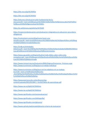 https://dle.rae.es/gu%C3%ADa
https://dle.rae.es/gu%C3%ADa
https://educrea.cl/evaluacion-pilar-fundamental-de-la-
educacion/#:~:text=La%20evaluaci%C3%B3n%20es%20un%20proceso,decir%2C%20no
%20busca%20la%20generalizaci%C3%B3n.
https://es.wiktionary.org/wiki/qu%C3%A9
https://inspecciondeeducacion.com/evaluacion-integradora-en-educacion-secundaria-
obligatoria/
https://rockcontent.com/es/blog/como-hacer-una-
introduccion/#:~:text=Una%20introducci%C3%B3n%20es%2C%20para%20un,lo%20larg
o%20de%20determinado%20escrito.
https://tutfg.es/actividades-
didacticas/#:~:text=%C2%BFQu%C3%A9%20son%20las%20actividades%20did%C3%A1ct
icas,de%20transmitir%20o%20evaluar%20conocimientos.
https://www.aguaeden.es/blog/actitudinal-todo-debes-saber-sobre-esta-
competencia#:~:text=El%20aspecto%20actitudinal%20o%20la,frente%20a%20una%20si
tuaci%C3%B3n%20determinada.
https://www.coneval.org.mx/Evaluacion/MDE/Paginas/Evaluacion_Procesos.aspx
https://www.euroinnova.co/blog/que-es-trabajo-individual
https://www.euroinnova.co/blog/que-son-los-objetivos-en-un-trabajo-
escrito#:~:text=un%20trabajo%20escrito-
,%C2%BFQu%C3%A9%20son%20los%20objetivos%20de%20un%20trabajo%20escrito%3
F,o%20de%20una%20de%20ellas.
https://www.javeriana.edu.co/profesores/wp-
content/uploads/2021/01/M4.1_Gui%CC%81a-de-aprendizaje.pdf
https://www.rae.es/dpd/c%C3%B3mo
https://www.rae.es/dpd/c%C3%B3mo
https://www.significados.com/autoevaluacion/
https://www.significados.com/bibliografia/
https://www.significados.com/glosario/
https://www.upf.edu/web/ecodal/glosario-criterio-de-evaluacion
 
