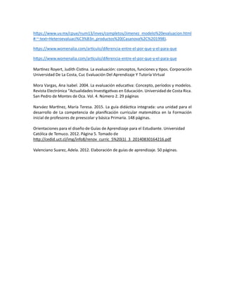 https://www.uv.mx/cpue/num13/inves/completos/Jimenez_modelo%20evaluacion.html
#:~:text=Heteroevaluaci%C3%B3n.,productos%20(Casanova%2C%201998).
https://www.womenalia.com/articulo/diferencia-entre-el-por-que-y-el-para-que
https://www.womenalia.com/articulo/diferencia-entre-el-por-que-y-el-para-que
Martínez Royert, Judith Cistina. La evaluación: conceptos, funciones y tipos. Corporación
Universidad De La Costa, Cuc Evaluación Del Aprendizaje Y Tutoría Virtual
Mora Vargas, Ana Isabel. 2004. La evaluación educativa: Concepto, períodos y modelos.
Revista Electrónica “Actualidades Investigativas en Educación. Universidad de Costa Rica.
San Pedro de Montes de Oca. Vol. 4. Número 2. 29 páginas
Narváez Martínez, María Teresa. 2015. La guía didáctica integrada: una unidad para el
desarrollo de La competencia de planificación curricular matemática en la Formación
inicial de profesores de preescolar y básica Primaria. 148 páginas.
Orientaciones para el diseño de Guías de Aprendizaje para el Estudiante. Universidad
Católica de Temuco. 2012. Página 5. Tomado de
http://cedid.uct.cl/img/info8/renov_curric_5%20(1)_3_20140830164216.pdf
Valenciano Suarez, Adela. 2012. Elaboración de guías de aprendizaje. 50 páginas.
 