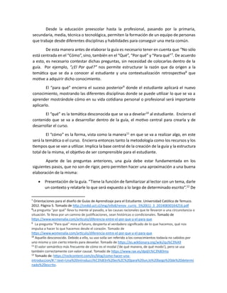 Desde la educación preescolar hasta la profesional, pasando por la primaria,
secundaria, media, técnica o tecnológica, permiten la formación de un equipo de personas
que trabaje desde diferentes disciplinas y habilidades para conseguir una meta común.
De esta manera antes de elaborar la guía es necesario tener en cuenta que “No sólo
está centrada en el “Cómo”, sino, también en el “Qué”, “Por qué” y “Para qué”7
. De acuerdo
a esto, es necesario contestar dichas preguntas, sin necesidad de colocarlas dentro de la
guía. Por ejemplo, “¿El Por qué?” nos permite estructurar la razón que da origen a la
temática que se da a conocer al estudiante y una contextualización retrospectiva8
que
motive a adquirir dicho conocimiento.
El “para qué” encierra el suceso posterior9
donde el estudiante aplicará el nuevo
conocimiento, mostrando las diferentes disciplinas donde se puede utilizar lo que se va a
aprender mostrándole cómo en su vida cotidiana personal o profesional será importante
aplicarlo.
El “qué” es la temática desconocida que se va a develar10
al estudiante. Encierra el
contenido que se va a desarrollar dentro de la guía, el motivo central para crearla y de
desarrollar el curso.
El “cómo” es la forma, vista como la manera11
en que se va a realizar algo, en este
será la temática o el curso. Encierra entonces tanto la metodología como los recursos y los
tiempos que se van a utilizar. Implica la base central de la creación de la guía y la estructura
total de la misma, el objetivo de ser comprensible para el estudiante.
Aparte de las preguntas anteriores, una guía debe estar fundamentada en los
siguientes pasos, que no son de rigor, pero permiten hacer una aproximación a una buena
elaboración de la misma:
• Presentación de la guía. “Tiene la función de familiarizar al lector con un tema, darle
un contexto y relatarle lo que será expuesto a lo largo de determinado escrito”.12
De
7
Orientaciones para el diseño de Guías de Aprendizaje para el Estudiante. Universidad Católica de Temuco.
2012. Página 5. Tomado de http://cedid.uct.cl/img/info8/renov_curric_5%20(1)_3_20140830164216.pdf
8
La pregunta "por qué" lleva tu mente al pasado, a las causas racionales que te llevaron a una circunstancia o
situación. Te lleva por un camino de justificaciones, sean históricas o condicionales. Tomado de
https://www.womenalia.com/articulo/diferencia-entre-el-por-que-y-el-para-que
9
La pregunta "Para qué" mira al futuro, despierta el verdadero significado de lo que hacemos, qué nos
impulsa a hacer lo que hacemos desde el corazón. Tomado de
https://www.womenalia.com/articulo/diferencia-entre-el-por-que-y-el-para-que
10
Aquello desconocido. Debido a ello, su uso solía ser referido a los conocimientos todavía no sabidos por
uno mismo y con cierto interés para desvelar. Tomado de https://es.wiktionary.org/wiki/qu%C3%A9
11
El valor semántico más frecuente de cómo es el modal (‘de qué manera, de qué modo’), pero se usa
también correctamente con valor causal. Tomado de https://www.rae.es/dpd/c%C3%B3mo
12
Tomado de: https://rockcontent.com/es/blog/como-hacer-una-
introduccion/#:~:text=Una%20introducci%C3%B3n%20es%2C%20para%20un,lo%20largo%20de%20determi
nado%20escrito.
 