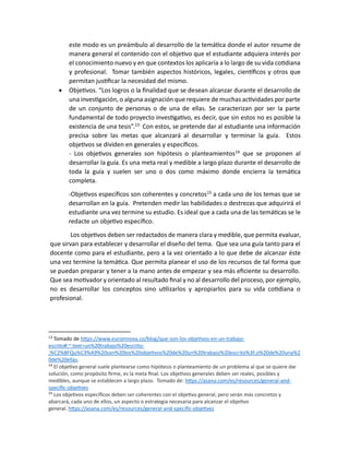 este modo es un preámbulo al desarrollo de la temática donde el autor resume de
manera general el contenido con el objetivo que el estudiante adquiera interés por
el conocimiento nuevo y en que contextos los aplicaría a lo largo de su vida cotidiana
y profesional. Tomar también aspectos históricos, legales, científicos y otros que
permitan justificar la necesidad del mismo.
• Objetivos. “Los logros o la finalidad que se desean alcanzar durante el desarrollo de
una investigación, o alguna asignación que requiere de muchas actividades por parte
de un conjunto de personas o de una de ellas. Se caracterizan por ser la parte
fundamental de todo proyecto investigativo, es decir, que sin estos no es posible la
existencia de una tesis”.13
Con estos, se pretende dar al estudiante una información
precisa sobre las metas que alcanzará al desarrollar y terminar la guía. Estos
objetivos se dividen en generales y específicos.
- Los objetivos generales son hipótesis o planteamientos14
que se proponen al
desarrollar la guía. Es una meta real y medible a largo plazo durante el desarrollo de
toda la guía y suelen ser uno o dos como máximo donde encierra la temática
completa.
-Objetivos específicos son coherentes y concretos15
a cada uno de los temas que se
desarrollan en la guía. Pretenden medir las habilidades o destrezas que adquirirá el
estudiante una vez termine su estudio. Es ideal que a cada una de las temáticas se le
redacte un objetivo específico.
Los objetivos deben ser redactados de manera clara y medible, que permita evaluar,
que sirvan para establecer y desarrollar el diseño del tema. Que sea una guía tanto para el
docente como para el estudiante, pero a la vez orientado a lo que debe de alcanzar éste
una vez termine la temática. Que permita planear el uso de los recursos de tal forma que
se puedan preparar y tener a la mano antes de empezar y sea más eficiente su desarrollo.
Que sea motivador y orientado al resultado final y no al desarrollo del proceso, por ejemplo,
no es desarrollar los conceptos sino utilizarlos y apropiarlos para su vida cotidiana o
profesional.
13
Tomado de https://www.euroinnova.co/blog/que-son-los-objetivos-en-un-trabajo-
escrito#:~:text=un%20trabajo%20escrito-
,%C2%BFQu%C3%A9%20son%20los%20objetivos%20de%20un%20trabajo%20escrito%3F,o%20de%20una%2
0de%20ellas.
14
El objetivo general suele plantearse como hipótesis o planteamiento de un problema al que se quiere dar
solución, como propósito firme, es la meta final. Los objetivos generales deben ser reales, posibles y
medibles, aunque se establecen a largo plazo. Tomado de: https://asana.com/es/resources/general-and-
specific-objetives
15
Los objetivos específicos deben ser coherentes con el objetivo general, pero serán más concretos y
abarcará, cada uno de ellos, un aspecto o estrategia necesaria para alcanzar el objetivo
general. https://asana.com/es/resources/general-and-specific-objetives
 