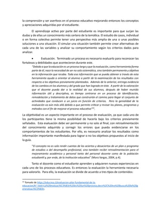 la comprensión y ser asertivos en el proceso educativo mejorando entonces los conceptos
y apreciaciones adquiridas por el estudiante.
El aprendizaje activo por parte del estudiante es importante para que surjan las
dudas y de ellas un conocimiento más certero de la temática. El estudio de casos, individual
o en forma colectiva permite tener una perspectiva más amplia de una o unas posibles
soluciones a una situación. El simular una situación también permite crear alternativas de
cada una de las variables y analizar su comportamiento según los criterios dados para
analizar.
• Evaluación. Terminado un proceso es necesario evaluarlo para reconocer las
fortalezas y debilidades que acontecieron durante este.
“Debido a que la educación es un proceso largo y que la evaluación, como herramienta forma
parte de él, nace la necesidad de ser no solo sistemática, sino también permanente y objetiva
en la información que recaba. Toda esa información que se pueda obtener a través de esta
herramienta ayuda a orientar al alumno a partir de la examinación de los resultados con
respecto a los objetivos previamente planteados. Además de lo anterior, entrega evidencia
de los cambios en los alumnos y del grado que han logrado en éste. A partir de la valoración
que el docente pueda dar a la realidad de sus alumnos, después de haber reunido
información útil y descriptiva, es tiempo centrarse en un proceso de identificación,
remodelación y tratamiento de datos que construirán el camino para llegar al conjunto de
actividades que conducen a un juicio en función de criterios. Pero la genialidad de la
evaluación va aún más allá debido a que permite criticar y revisar los planes, programas y
métodos con el fin de mejorar el proceso educativo”21
.
La objetividad es un aspecto importante en el proceso de evaluación, ya que cada uno de
los participantes tiene la misma posibilidad de hacerla bajo los criterios previamente
señalados. Esta evaluación debe ser permanente y no solo al final, con retroalimentación
del conocimiento adquirido y corregir los errores que pueda evidenciarse en los
comportamientos de los estudiantes. Por ello, es necesario analizar los resultados como
información importante manifestada para lograr o no los objetivos propuestos al inicio de
la guía.
“El concepto no es solo rendir cuentas de los aciertos y desaciertos de un plan o programa
de estudios o del desempeño profesional, sino también recibir retroalimentación para el
mejoramiento académico y personal tanto del personal docente como de la población
estudiantil y, por ende, de la institución educativa” (Mora Vargas, 2004, p.4).
Tanto el docente como el estudiante aprenden y adquieren nuevas experiencias en
cada uno de los procesos educativos. Es entonces la evaluación la herramienta necesaria
para valorarlo. Para ello, la evaluación se divide de acuerdo a tres tipos de contenidos:
21
Tomado de https://educrea.cl/evaluacion-pilar-fundamental-de-la-
educacion/#:~:text=La%20evaluaci%C3%B3n%20es%20un%20proceso,decir%2C%20no%20busca%20la%20g
eneralizaci%C3%B3n.
 
