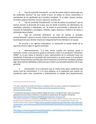 • Tipo de contenido Conceptual: se trata de evaluar todo lo relacionado con
los contenidos teóricos22
de que consta la guía. Se evalúa en forma memorística o
reproductiva de los significados de la temática estudiada. Es el saber, conocer, analizar,
enumerar, explicar, describir, resumir, relacionar, recordar, etc.
• Tipo de contenido Procedimental: se trata de evaluar los procesos23
que se
realizan durante el desarrollo de la guía, que van desde la práctica, los laboratorios, las
actividades colectivas e individuales, etc. Se evalúa el conocimiento y utilización de un
conjunto de habilidades y estrategias, métodos, reglas, destrezas o hábitos a las tareas o
actividades desarrolladas.
• Tipo de contenido Actitudinal: se trata de evaluar el proceder
comportamental24
, valores y normas. Evalúa los componentes afectivos, comportamental y
la predisposición para afrontar el proceso trabajando de forma individual o en equipo.
De acuerdo a los agentes evaluadores, la evaluación se puede dividir de la
siguiente manera según el agente evaluador:
• Heteroevaluación: “(…) ésta ocurre cuando una persona, grupo o
institución, evalúa a otra persona, grupo o institución, o bien a sus productos” (Casanova,
1998)25. Es la que realiza el docente o tutor representante de la institución hacia sus
estudiantes. El docente es el poseedor del conocimiento y es quien valora si el estudiante
aplicó los conocimientos correctos para hacer el proceso y encontró los resultados, produjo
algo, desarrolló las habilidades y destrezas para realizar una actividad específica con lo que
aprendió.
• Coevaluación: Es la evaluación que se realiza entre pares académicos del
mismo nivel de conocimiento “(…) en otras palabras, es la evaluación que realizan los
estudiantes sobre otros estudiantes y habitualmente se emplea para proporcionarles
22
En ella se identifica las fuentes primarias y secundarias sobre las cuales se sustenta la investigación y el
diseño del estudio. Tomado de https://blogs.ucontinental.edu.pe/marco-teorico-
elaborarlo/temas/consejos/
23
La evaluación de procesos analiza mediante trabajo de campo si el programa lleva a cabo sus procesos
operativos de manera eficaz y eficiente y si contribuye al mejoramiento de la gestión. Tomado de
https://www.coneval.org.mx/Evaluacion/MDE/Paginas/Evaluacion_Procesos.aspx
24
El aspecto actitudinal o la competencia actitudinal, analiza estas conductas, es decir, cómo reaccionan las
personas frente a situaciones. Se relaciona este término con el saber ser o el saber actuar frente a una
situación determinada. Tomado de https://www.aguaeden.es/blog/actitudinal-todo-debes-saber-sobre-esta-
competencia#:~:text=El%20aspecto%20actitudinal%20o%20la,frente%20a%20una%20situaci%C3%B3n%20d
eterminada.
25
https://www.uv.mx/cpue/num13/inves/completos/Jimenez_modelo%20evaluacion.html#:~:text=Heteroeval
uaci%C3%B3n.,productos%20(Casanova%2C%201998).
 