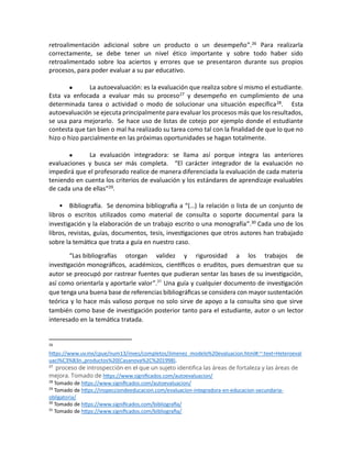 retroalimentación adicional sobre un producto o un desempeño”.26 Para realizarla
correctamente, se debe tener un nivel ético importante y sobre todo haber sido
retroalimentado sobre loa aciertos y errores que se presentaron durante sus propios
procesos, para poder evaluar a su par educativo.
• La autoevaluación: es la evaluación que realiza sobre sí mismo el estudiante.
Esta va enfocada a evaluar más su proceso27 y desempeño en cumplimiento de una
determinada tarea o actividad o modo de solucionar una situación específica28. Esta
autoevaluación se ejecuta principalmente para evaluar los procesos más que los resultados,
se usa para mejorarlo. Se hace uso de listas de cotejo por ejemplo donde el estudiante
contesta que tan bien o mal ha realizado su tarea como tal con la finalidad de que lo que no
hizo o hizo parcialmente en las próximas oportunidades se hagan totalmente.
• La evaluación integradora: se llama así porque integra las anteriores
evaluaciones y busca ser más completa. “El carácter integrador de la evaluación no
impedirá que el profesorado realice de manera diferenciada la evaluación de cada materia
teniendo en cuenta los criterios de evaluación y los estándares de aprendizaje evaluables
de cada una de ellas”29.
• Bibliografía. Se denomina bibliografía a “(…) la relación o lista de un conjunto de
libros o escritos utilizados como material de consulta o soporte documental para la
investigación y la elaboración de un trabajo escrito o una monografía”.30
Cada uno de los
libros, revistas, guías, documentos, tesis, investigaciones que otros autores han trabajado
sobre la temática que trata a guía en nuestro caso.
“Las bibliografías otorgan validez y rigurosidad a los trabajos de
investigación monográficos, académicos, científicos o eruditos, pues demuestran que su
autor se preocupó por rastrear fuentes que pudieran sentar las bases de su investigación,
así como orientarla y aportarle valor”.31
Una guía y cualquier documento de investigación
que tenga una buena base de referencias bibliográficas se considera con mayor sustentación
teórica y lo hace más valioso porque no solo sirve de apoyo a la consulta sino que sirve
también como base de investigación posterior tanto para el estudiante, autor o un lector
interesado en la temática tratada.
26
https://www.uv.mx/cpue/num13/inves/completos/Jimenez_modelo%20evaluacion.html#:~:text=Heteroeval
uaci%C3%B3n.,productos%20(Casanova%2C%201998).
27
proceso de introspección en el que un sujeto identifica las áreas de fortaleza y las áreas de
mejora. Tomado de https://www.significados.com/autoevaluacion/
28
Tomado de https://www.significados.com/autoevaluacion/
29
Tomado de https://inspecciondeeducacion.com/evaluacion-integradora-en-educacion-secundaria-
obligatoria/
30
Tomado de https://www.significados.com/bibliografia/
31
Tomado de https://www.significados.com/bibliografia/
 