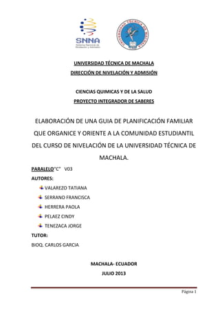 Página 1
UNIVERSIDAD TÉCNICA DE MACHALA
DIRECCIÓN DE NIVELACIÓN Y ADMISIÓN
CIENCIAS QUIMICAS Y DE LA SALUD
PROYECTO INTEGRADOR DE SABERES
ELABORACIÓN DE UNA GUIA DE PLANIFICACIÓN FAMILIAR
QUE ORGANICE Y ORIENTE A LA COMUNIDAD ESTUDIANTIL
DEL CURSO DE NIVELACIÓN DE LA UNIVERSIDAD TÉCNICA DE
MACHALA.
PARALELO“C” V03
AUTORES:
VALAREZO TATIANA
SERRANO FRANCISCA
HERRERA PAOLA
PELAEZ CINDY
TENEZACA JORGE
TUTOR:
BIOQ. CARLOS GARCIA
MACHALA- ECUADOR
JULIO 2013
 