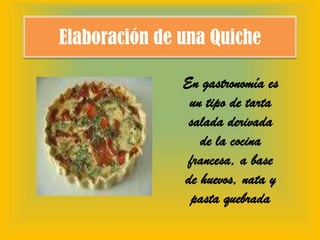 Elaboración de una Quiche En gastronomía es un tipo de tarta salada derivada de la cocina francesa, a base de huevos, nata y pasta quebrada 