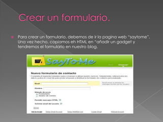 

Para crear un formulario, debemos de ir la pagina web “saytome”.
Una vez hecho, copiamos eh HTML en “añadir un gadget y
tendremos el formulario en nuestro blog.

 