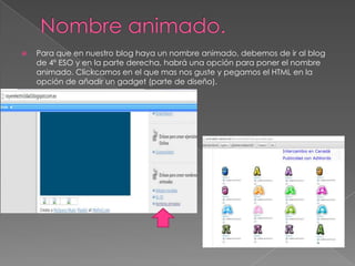 

Para que en nuestro blog haya un nombre animado, debemos de ir al blog
de 4º ESO y en la parte derecha, habrá una opción para poner el nombre
animado. Clickcamos en el que mas nos guste y pegamos el HTML en la
opción de añadir un gadget (parte de diseño).

 