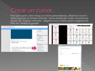 

Para que nuestro ratón tenga una forma personalizada, debemos hacer lo
mismo que con el nombre animado. Vamos al blog de cuarto, buscamos la
opción de “Cursores animado”, elegimos uno a nuestro gusto y pegamos la
HTML en “Añadir un gadget.

 