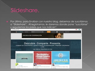 

Por último, para finalizar con nuestro blog, debemos de suscribirnos
a “Slideshare”. Al registrarnos, le daremos donde pone “suscribirse”
y seguiremos los pasos que nos indican”.

 