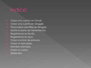 ·Crear una cuenta en Gmail.
 ·Crear una cuenta en blogger.
 ·Personalizar plantillas en Blogger.
 ·Quitar la barra de herramientas.
 ·Registrarnos en Escrib.
 ·Registrarnos en Issus.
 ·Crear una lista de enlaces.
 ·Crear un formulario.
 ·Nombre animado.
 ·Crear un cursor.
 ·Slideshare.


 