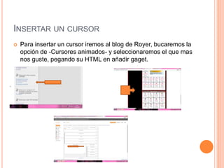 INSERTAR UN CURSOR
 Para insertar un cursor iremos al blog de Royer, bucaremos la
opción de -Cursores animados- y seleccionaremos el que mas
nos guste, pegando su HTML en añadir gaget.
 