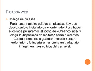 PICASSA WEB
 Collage en picassa.
Para hacer nuestro collage en picassa, hay que
descargarlo e instalarlo en el ordenador.Para hacer
el collage pulsaremos el icono de –Crear collage- y
elegir la disposición de las fotos como queramos.
Cuando termines lo guardaremos en nuestro
ordenador y lo insertaremos como un gadget de
imagen en nuestro blog del carnaval.
 